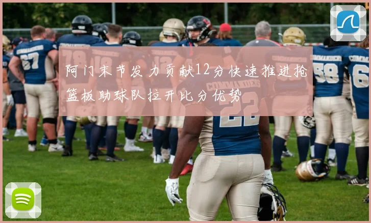 阿门末节发力贡献12分快速推进抢篮板助球队拉开比分优势