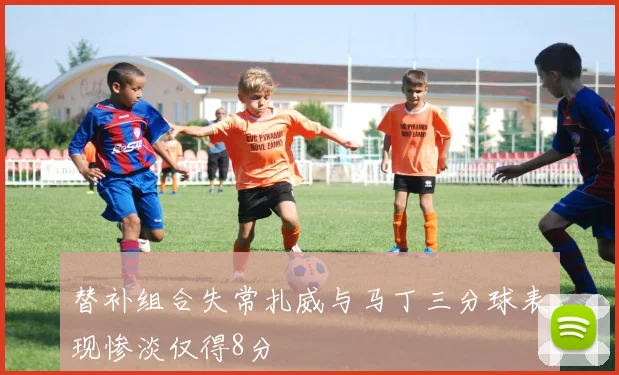 替补组合失常扎威与马丁三分球表现惨淡仅得8分