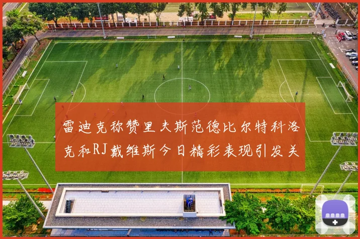 雷迪克称赞里夫斯范德比尔特科洛克和RJ戴维斯今日精彩表现引发关注