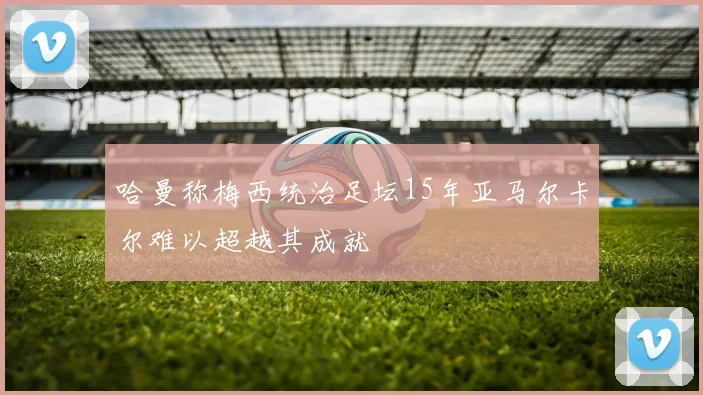哈曼称梅西统治足坛15年亚马尔卡尔难以超越其成就