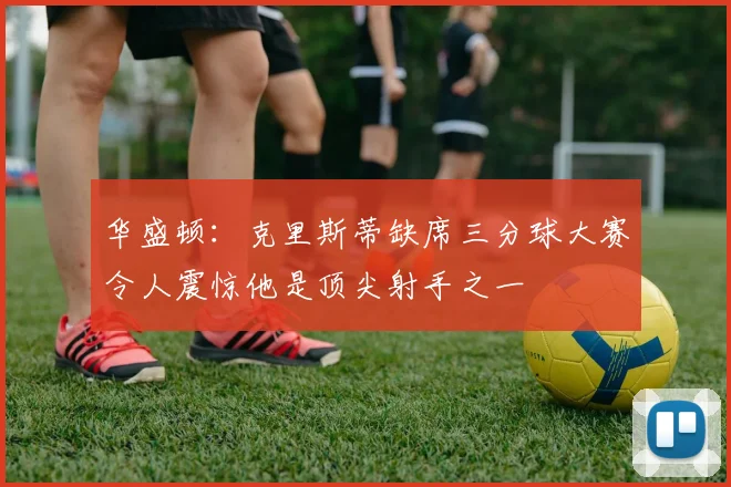 华盛顿：克里斯蒂缺席三分球大赛令人震惊他是顶尖射手之一