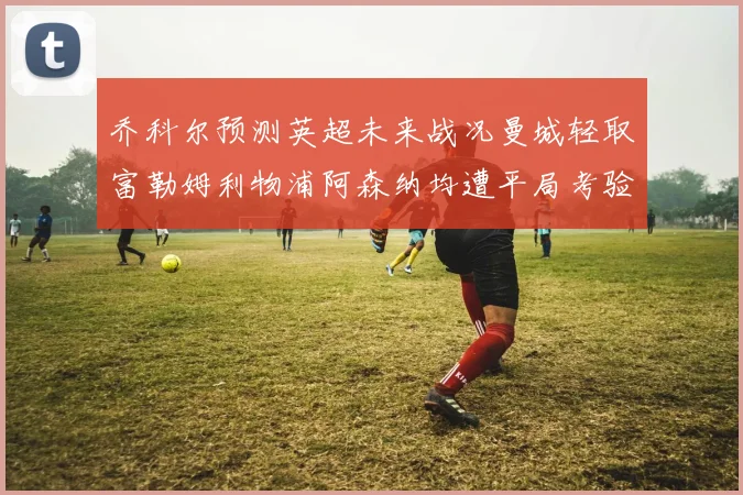 乔科尔预测英超未来战况曼城轻取富勒姆利物浦阿森纳均遭平局考验