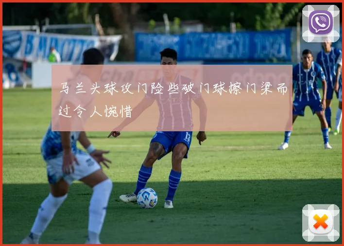 马兰头球攻门险些破门球擦门梁而过令人惋惜