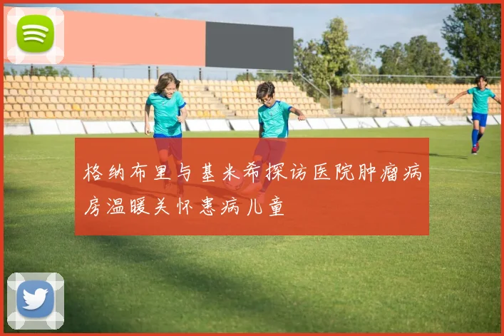 格纳布里与基米希探访医院肿瘤病房温暖关怀患病儿童