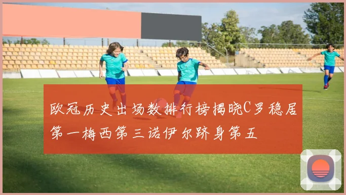 欧冠历史出场数排行榜揭晓C罗稳居第一梅西第三诺伊尔跻身第五