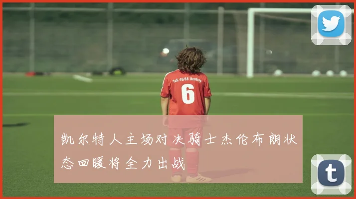 凯尔特人主场对决骑士杰伦布朗状态回暖将全力出战