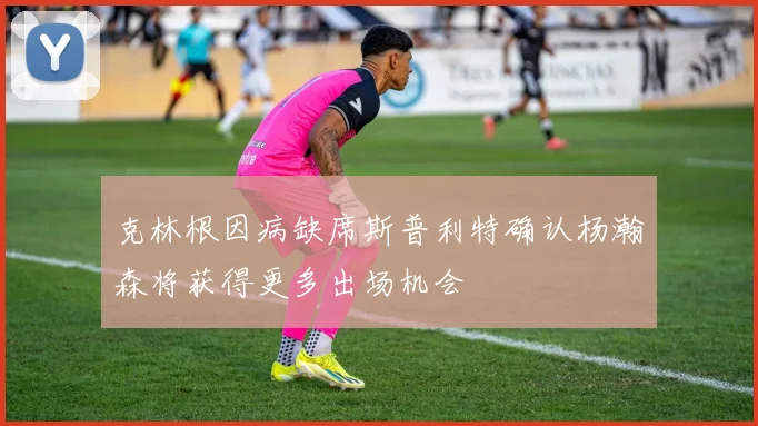克林根因病缺席斯普利特确认杨瀚森将获得更多出场机会