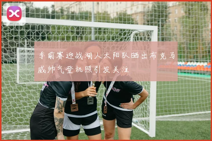 季前赛迎战湖人太阳队晒出布克马威帅气登机照引发关注