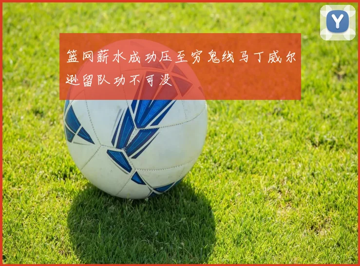 篮网薪水成功压至穷鬼线马丁威尔逊留队功不可没