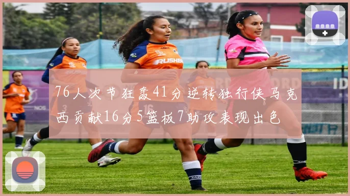 76人次节狂轰41分逆转独行侠马克西贡献16分5篮板7助攻表现出色