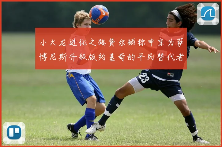 小火龙进化之路费尔顿称申京为萨博尼斯升级版约基奇的平民替代者