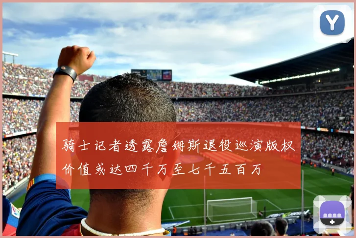 骑士记者透露詹姆斯退役巡演版权价值或达四千万至七千五百万