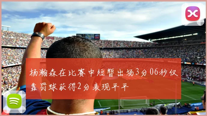 杨瀚森在比赛中短暂出场3分06秒仅靠罚球获得2分表现平平