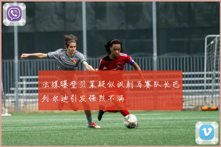 法媒曝登贝莱疑似讽刺马赛队长巴列尔迪引发强烈不满